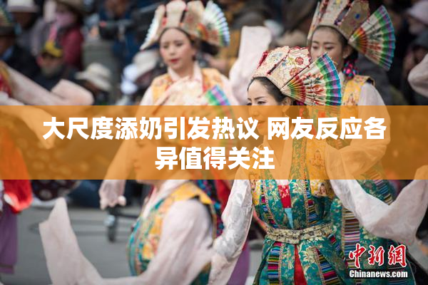 大尺度添奶引发热议 网友反应各异值得关注