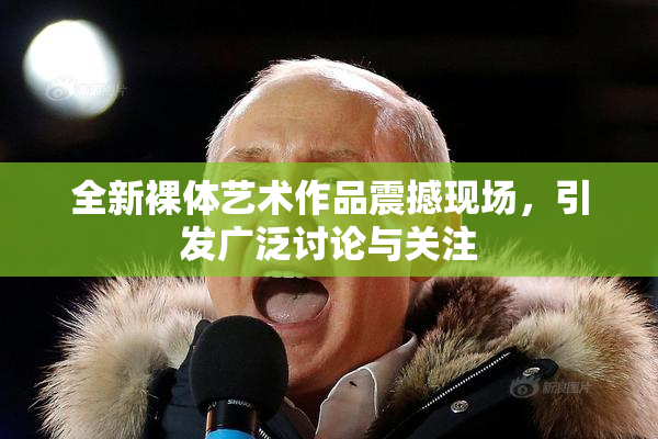 全新裸体艺术作品震撼现场，引发广泛讨论与关注