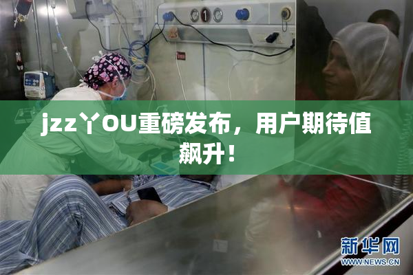 jzz丫OU重磅发布，用户期待值飙升！