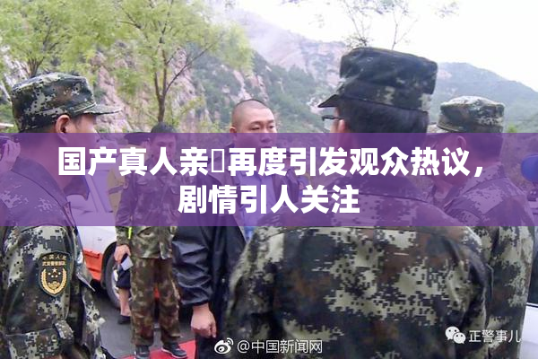 国产真人亲妺再度引发观众热议，剧情引人关注