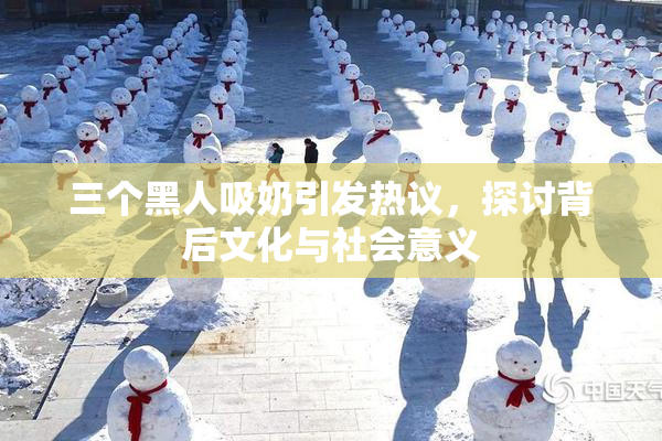 三个黑人吸奶引发热议，探讨背后文化与社会意义