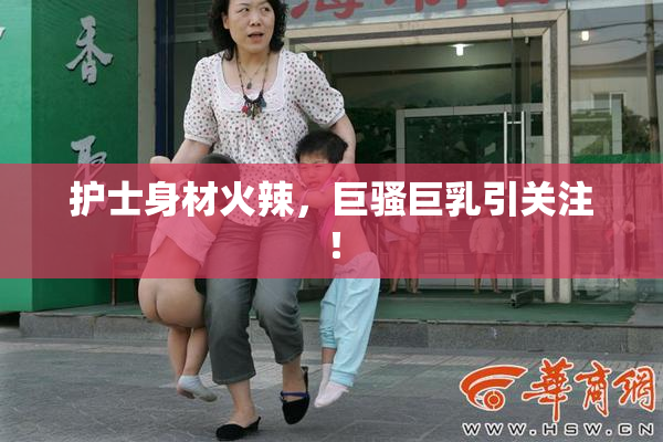 护士身材火辣，巨骚巨乳引关注！