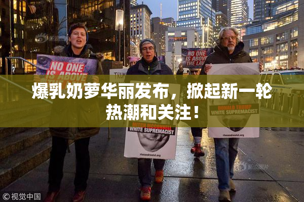 爆乳奶萝华丽发布，掀起新一轮热潮和关注！