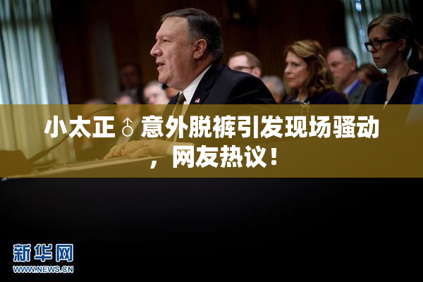 小太正♂意外脱裤引发现场骚动，网友热议！