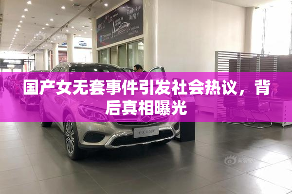 国产女无套事件引发社会热议，背后真相曝光