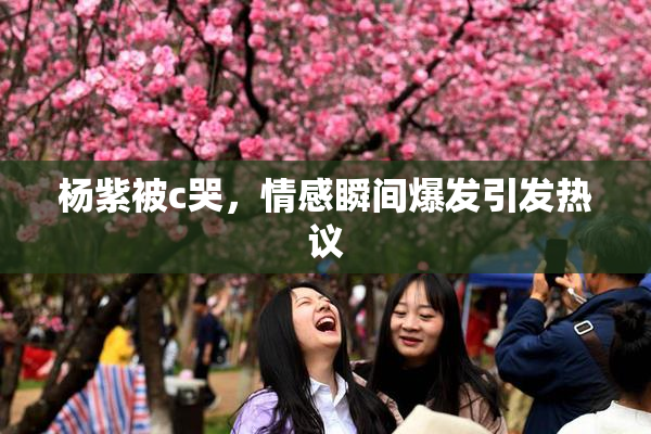 杨紫被c哭，情感瞬间爆发引发热议
