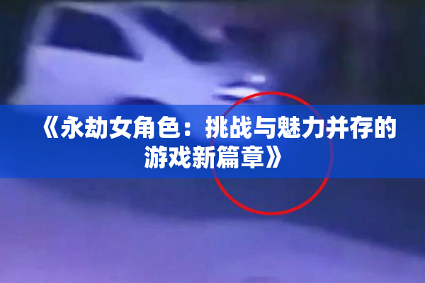 《永劫女角色：挑战与魅力并存的游戏新篇章》