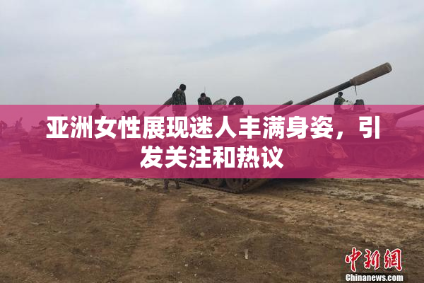 亚洲女性展现迷人丰满身姿，引发关注和热议