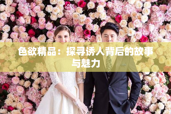 色欲精品：探寻诱人背后的故事与魅力