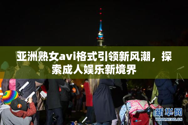 亚洲熟女avi格式引领新风潮，探索成人娱乐新境界