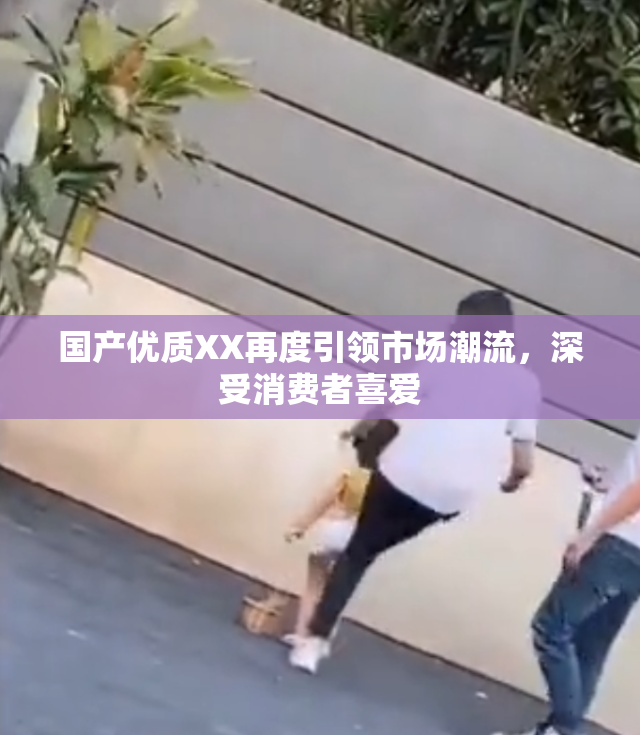 国产优质XX再度引领市场潮流，深受消费者喜爱