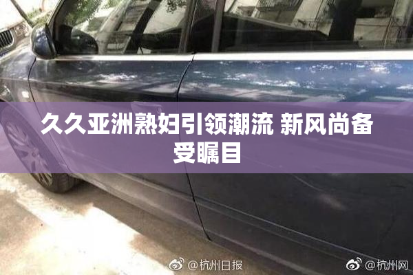 久久亚洲熟妇引领潮流 新风尚备受瞩目