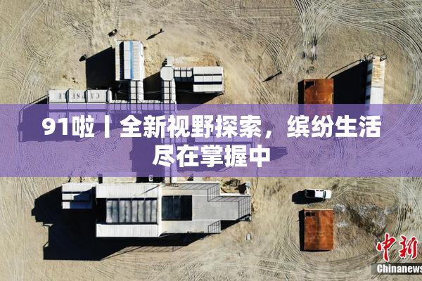 91啦丨全新视野探索，缤纷生活尽在掌握中