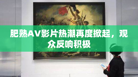 肥熟AV影片热潮再度掀起，观众反响积极