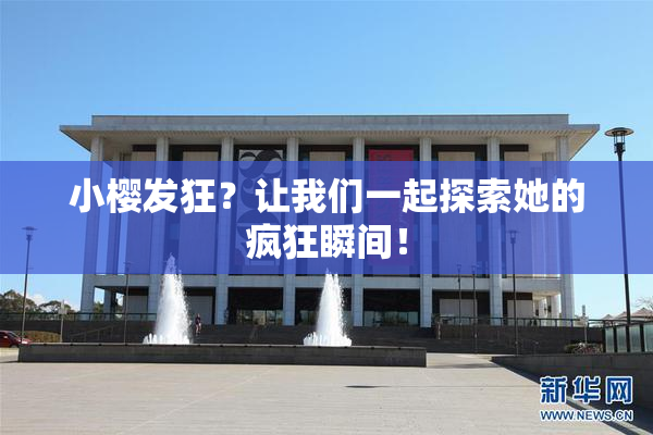 小樱发狂？让我们一起探索她的疯狂瞬间！