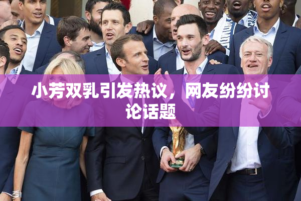 小芳双乳引发热议，网友纷纷讨论话题