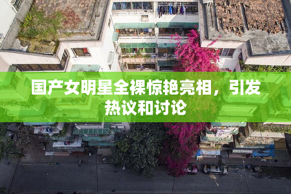 国产女明星全裸惊艳亮相，引发热议和讨论