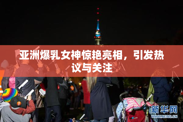 亚洲爆乳女神惊艳亮相，引发热议与关注