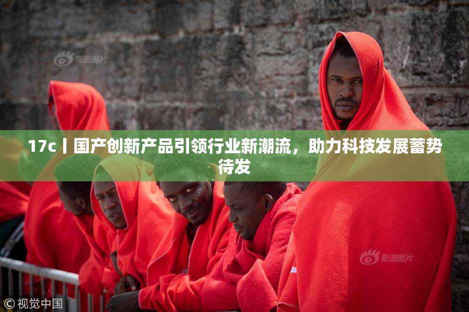 17c丨国产创新产品引领行业新潮流，助力科技发展蓄势待发