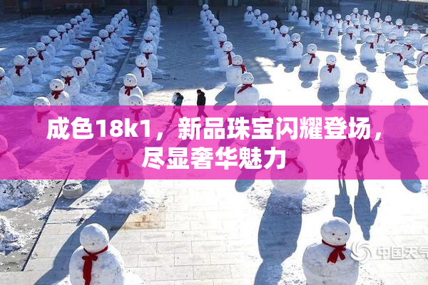 成色18k1，新品珠宝闪耀登场，尽显奢华魅力