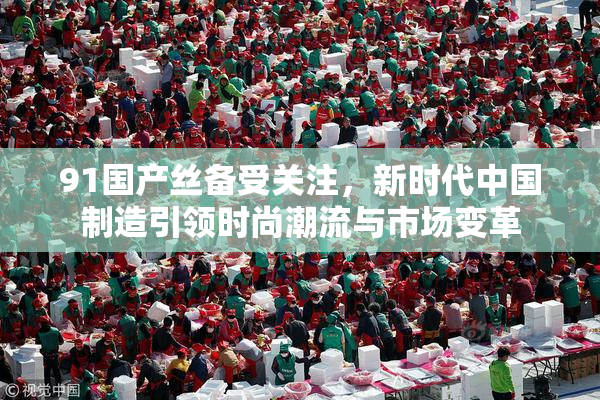 91国产丝备受关注，新时代中国制造引领时尚潮流与市场变革