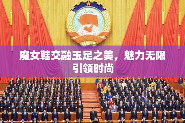 魔女鞋交融玉足之美，魅力无限引领时尚