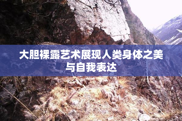 大胆裸露艺术展现人类身体之美与自我表达