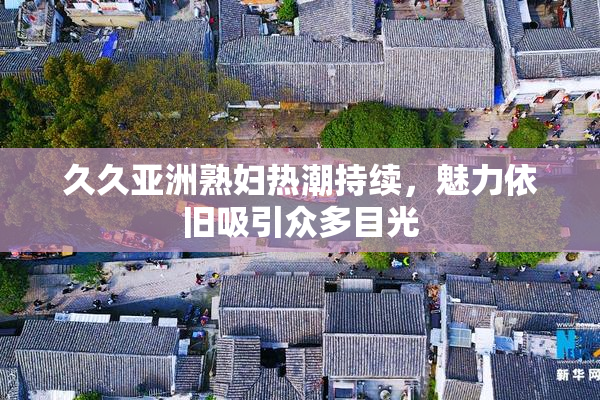 久久亚洲熟妇热潮持续，魅力依旧吸引众多目光