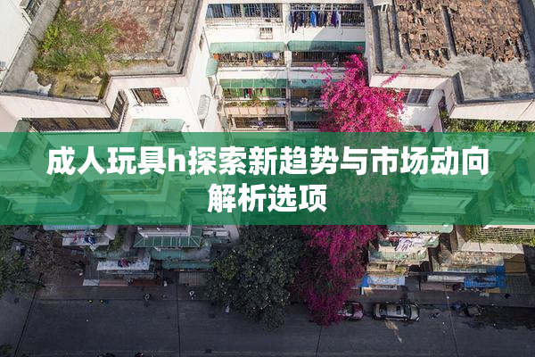 成人玩具h探索新趋势与市场动向解析选项