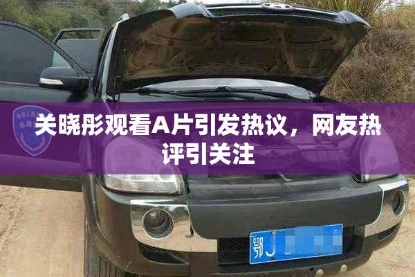 关晓彤观看A片引发热议，网友热评引关注