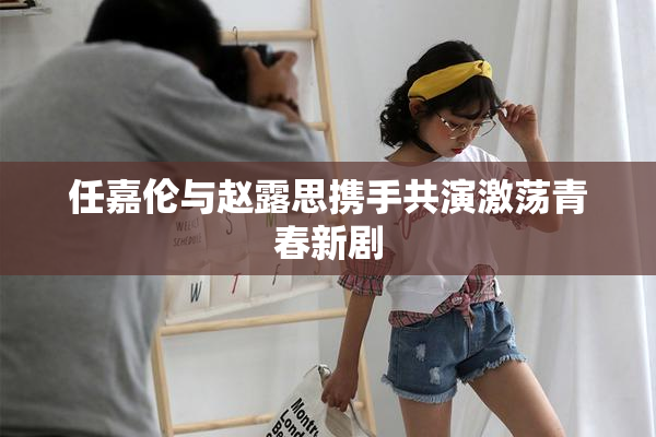 任嘉伦与赵露思携手共演激荡青春新剧