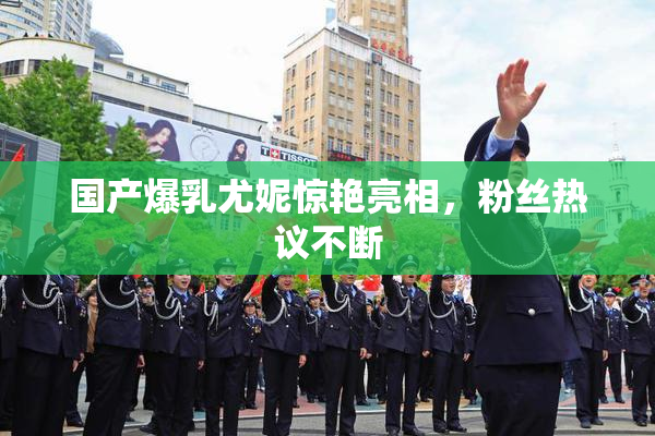 国产爆乳尤妮惊艳亮相，粉丝热议不断
