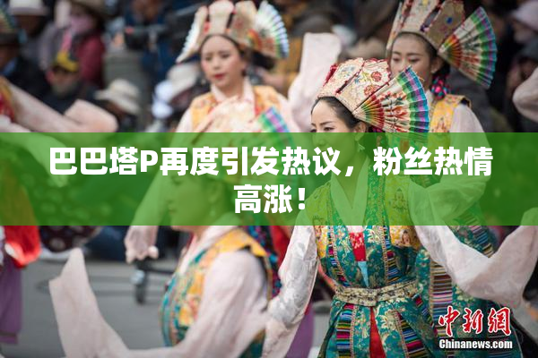 巴巴塔P再度引发热议，粉丝热情高涨！