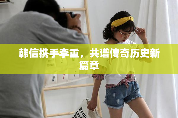 韩信携手李重，共谱传奇历史新篇章