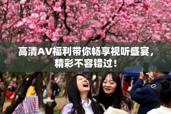 高清AV福利带你畅享视听盛宴，精彩不容错过！
