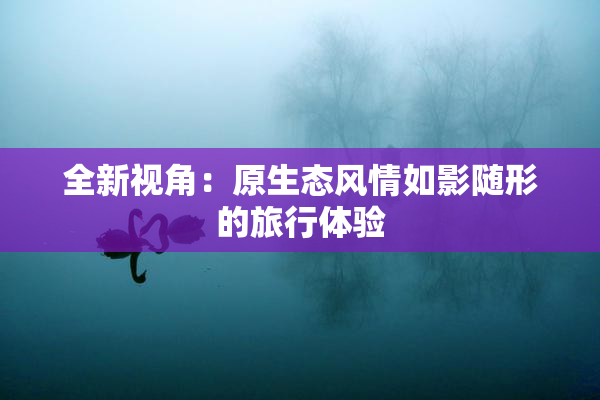 全新视角：原生态风情如影随形的旅行体验