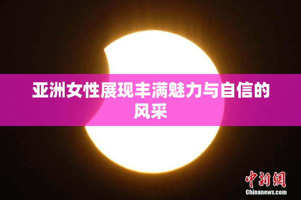 亚洲女性展现丰满魅力与自信的风采