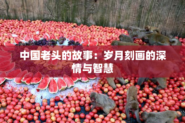 中国老头的故事：岁月刻画的深情与智慧
