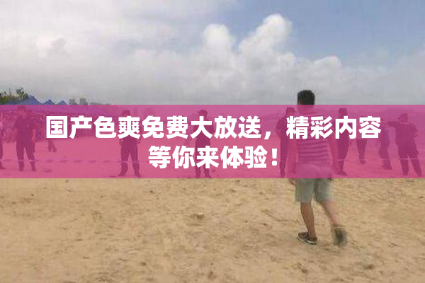 国产色爽免费大放送，精彩内容等你来体验！