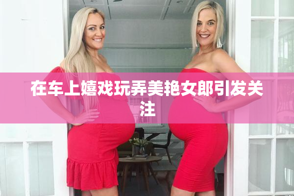 在车上嬉戏玩弄美艳女郎引发关注