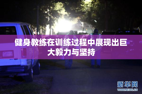 健身教练在训练过程中展现出巨大毅力与坚持