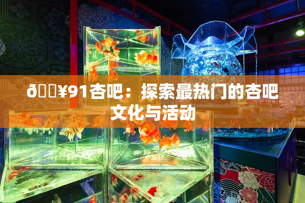 🔥91杏吧：探索最热门的杏吧文化与活动