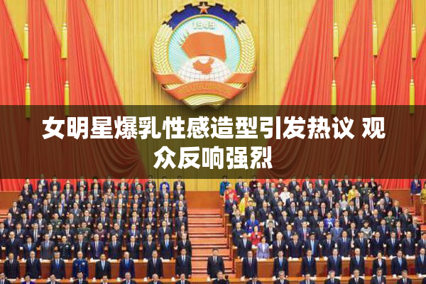 女明星爆乳性感造型引发热议 观众反响强烈