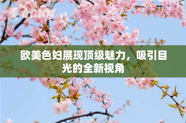 欧美色妇展现顶级魅力，吸引目光的全新视角