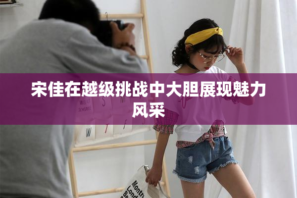 宋佳在越级挑战中大胆展现魅力风采