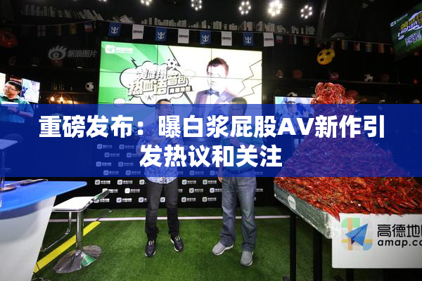 重磅发布：曝白浆屁股AV新作引发热议和关注