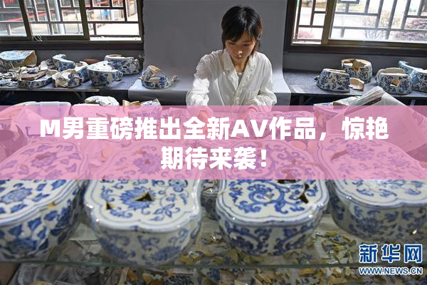 M男重磅推出全新AV作品，惊艳期待来袭！