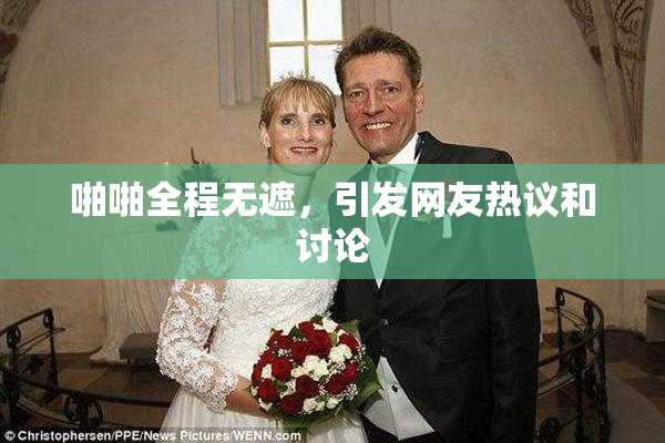 啪啪全程无遮，引发网友热议和讨论