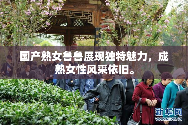 国产熟女鲁鲁展现独特魅力，成熟女性风采依旧。