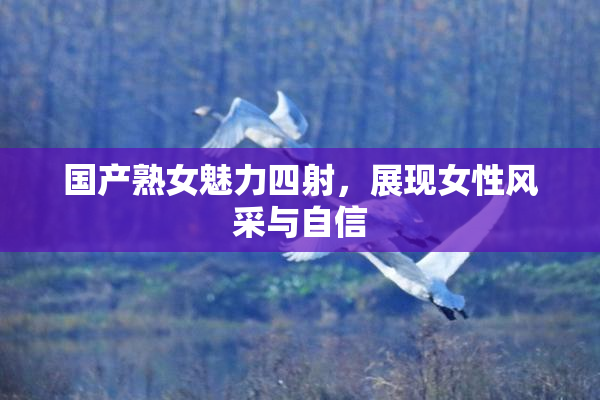 国产熟女魅力四射，展现女性风采与自信